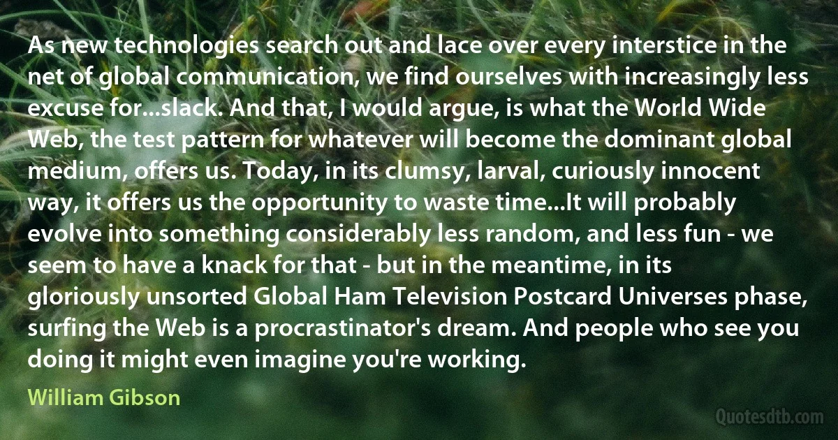 As new technologies search out and lace over every interstice in the net of global communication, we find ourselves with increasingly less excuse for...slack. And that, I would argue, is what the World Wide Web, the test pattern for whatever will become the dominant global medium, offers us. Today, in its clumsy, larval, curiously innocent way, it offers us the opportunity to waste time...It will probably evolve into something considerably less random, and less fun - we seem to have a knack for that - but in the meantime, in its gloriously unsorted Global Ham Television Postcard Universes phase, surfing the Web is a procrastinator's dream. And people who see you doing it might even imagine you're working. (William Gibson)