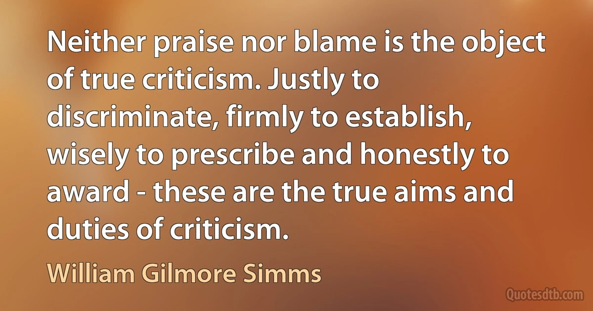 Neither praise nor blame is the object of true criticism. Justly to discriminate, firmly to establish, wisely to prescribe and honestly to award - these are the true aims and duties of criticism. (William Gilmore Simms)