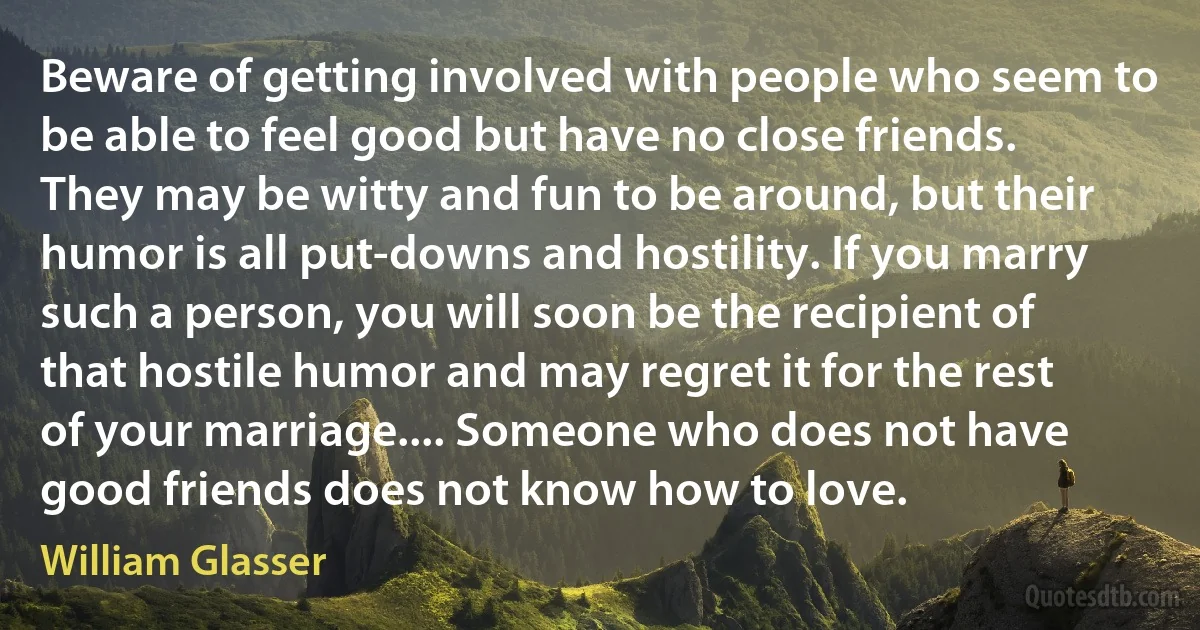 Beware of getting involved with people who seem to be able to feel good but have no close friends. They may be witty and fun to be around, but their humor is all put-downs and hostility. If you marry such a person, you will soon be the recipient of that hostile humor and may regret it for the rest of your marriage.... Someone who does not have good friends does not know how to love. (William Glasser)