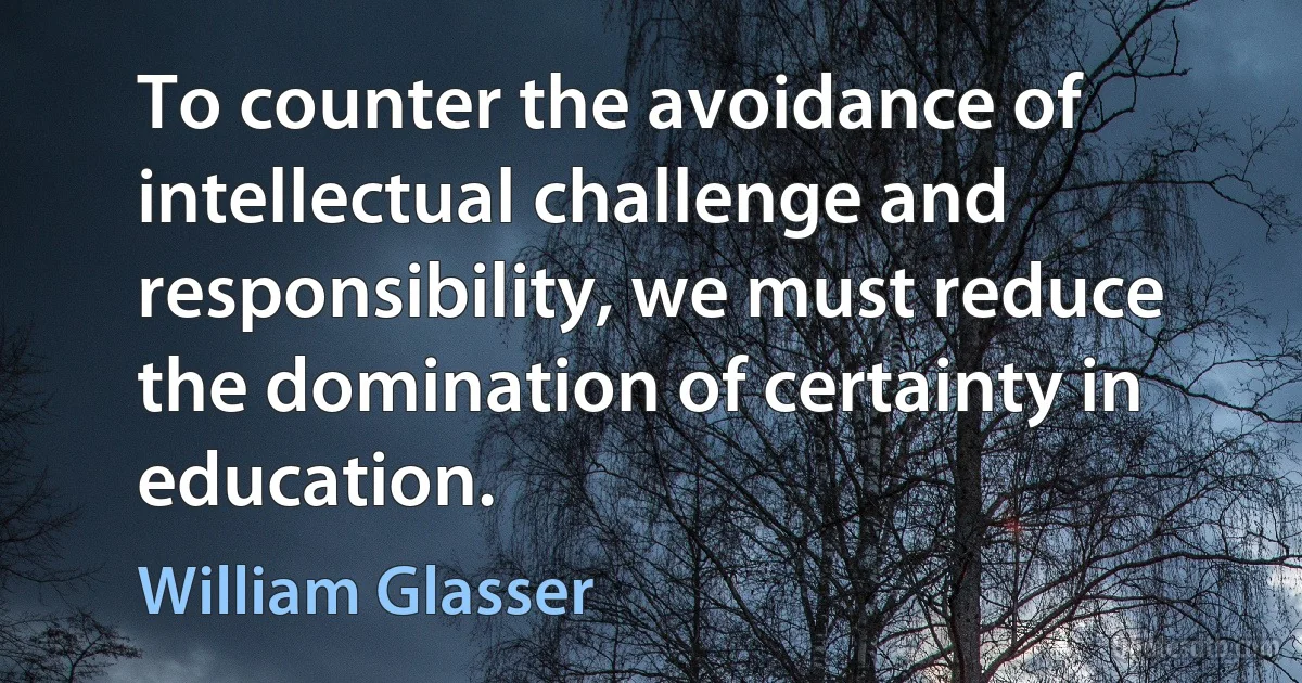 To counter the avoidance of intellectual challenge and responsibility, we must reduce the domination of certainty in education. (William Glasser)