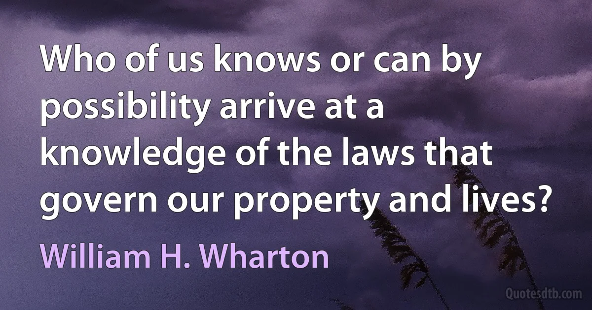 Who of us knows or can by possibility arrive at a knowledge of the laws that govern our property and lives? (William H. Wharton)