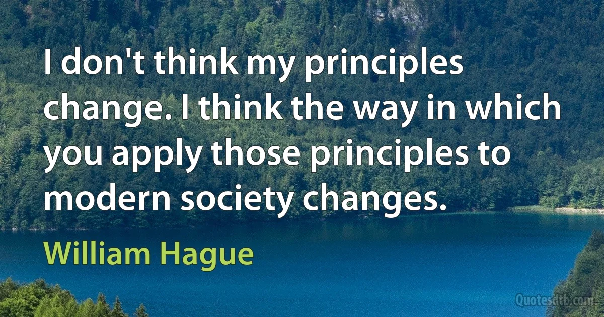 I don't think my principles change. I think the way in which you apply those principles to modern society changes. (William Hague)