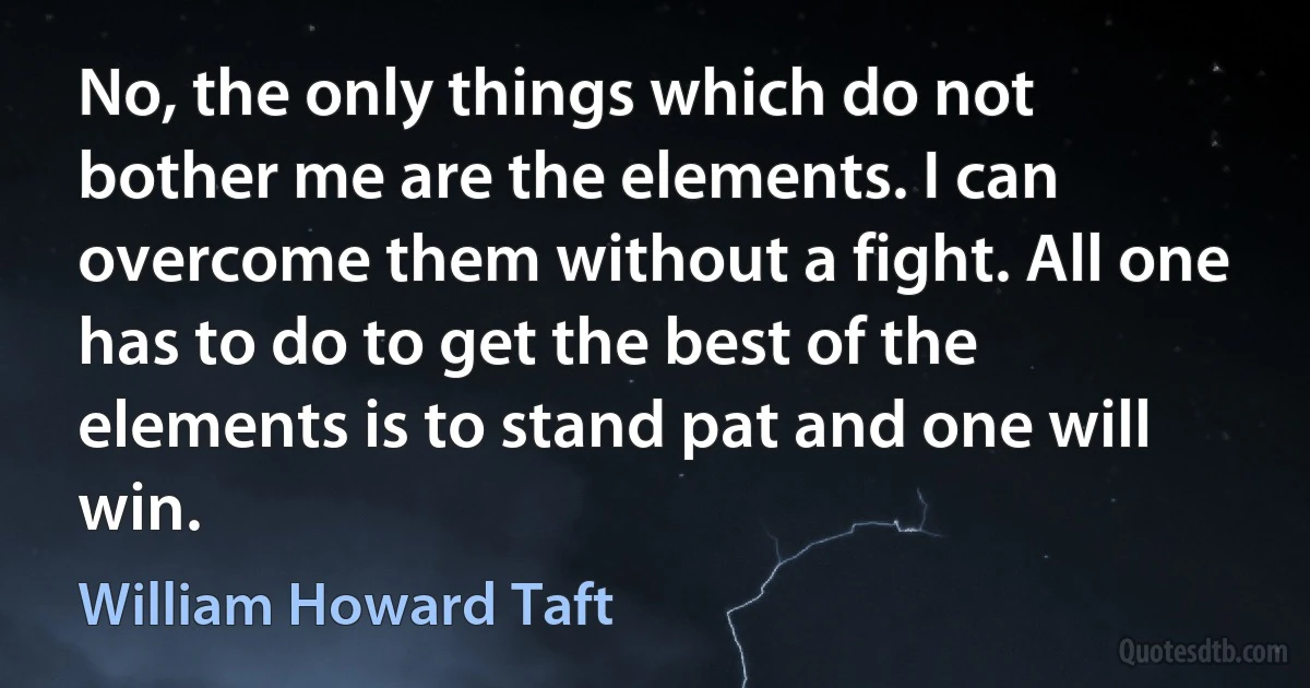 No, the only things which do not bother me are the elements. I can overcome them without a fight. All one has to do to get the best of the elements is to stand pat and one will win. (William Howard Taft)