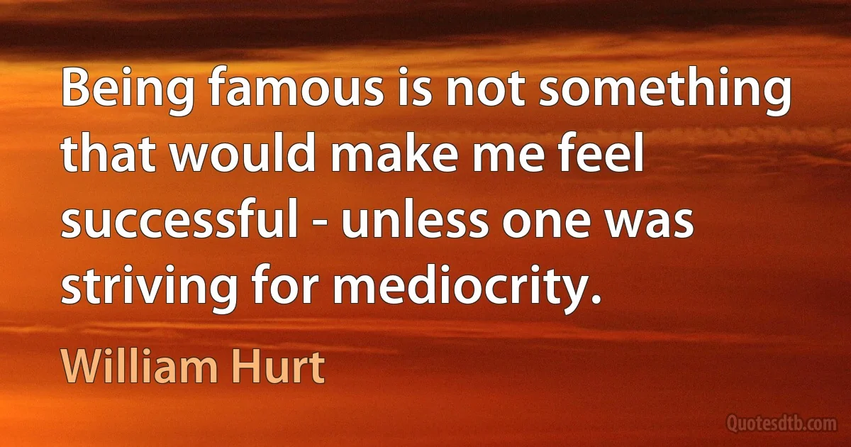 Being famous is not something that would make me feel successful - unless one was striving for mediocrity. (William Hurt)