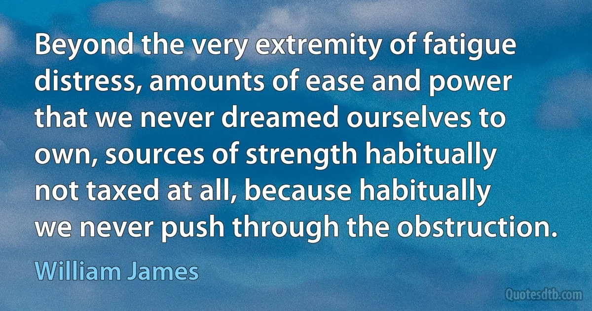 Beyond the very extremity of fatigue distress, amounts of ease and power that we never dreamed ourselves to own, sources of strength habitually not taxed at all, because habitually we never push through the obstruction. (William James)