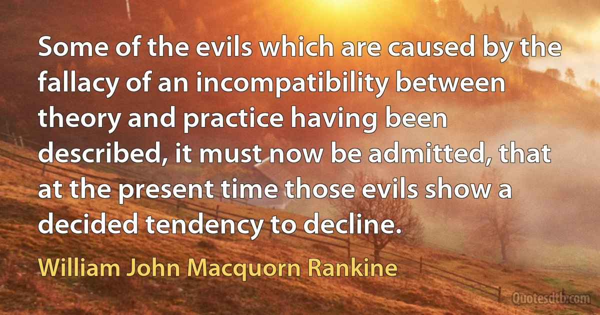 Some of the evils which are caused by the fallacy of an incompatibility between theory and practice having been described, it must now be admitted, that at the present time those evils show a decided tendency to decline. (William John Macquorn Rankine)