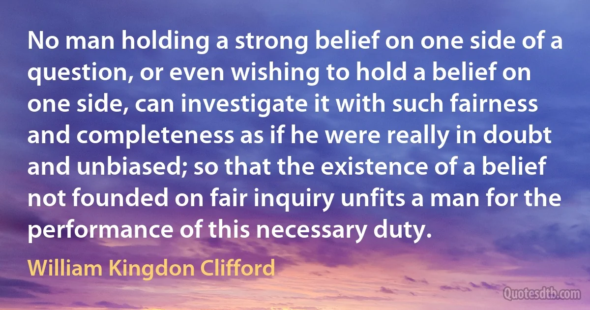 No man holding a strong belief on one side of a question, or even wishing to hold a belief on one side, can investigate it with such fairness and completeness as if he were really in doubt and unbiased; so that the existence of a belief not founded on fair inquiry unfits a man for the performance of this necessary duty. (William Kingdon Clifford)