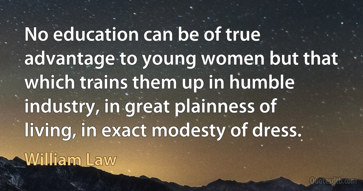 No education can be of true advantage to young women but that which trains them up in humble industry, in great plainness of living, in exact modesty of dress. (William Law)