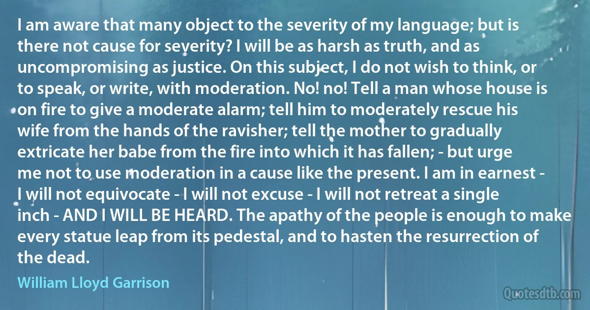 I am aware that many object to the severity of my language; but is there not cause for severity? I will be as harsh as truth, and as uncompromising as justice. On this subject, I do not wish to think, or to speak, or write, with moderation. No! no! Tell a man whose house is on fire to give a moderate alarm; tell him to moderately rescue his wife from the hands of the ravisher; tell the mother to gradually extricate her babe from the fire into which it has fallen; - but urge me not to use moderation in a cause like the present. I am in earnest - I will not equivocate - I will not excuse - I will not retreat a single inch - AND I WILL BE HEARD. The apathy of the people is enough to make every statue leap from its pedestal, and to hasten the resurrection of the dead. (William Lloyd Garrison)