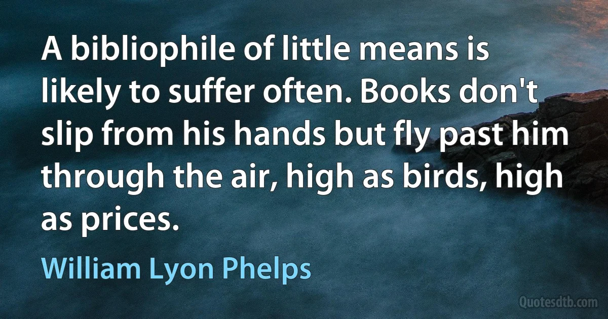 A bibliophile of little means is likely to suffer often. Books don't slip from his hands but fly past him through the air, high as birds, high as prices. (William Lyon Phelps)