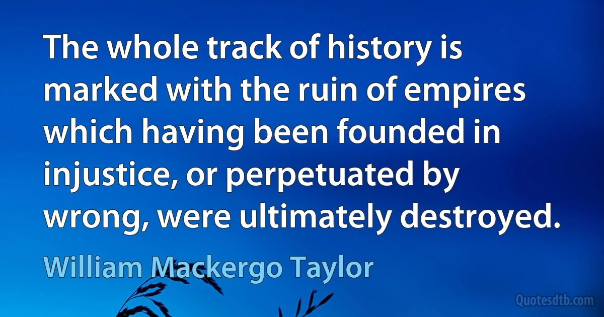 The whole track of history is marked with the ruin of empires which having been founded in injustice, or perpetuated by wrong, were ultimately destroyed. (William Mackergo Taylor)