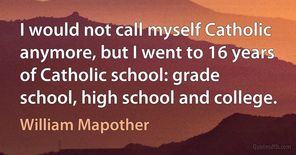 I would not call myself Catholic anymore, but I went to 16 years of Catholic school: grade school, high school and college. (William Mapother)