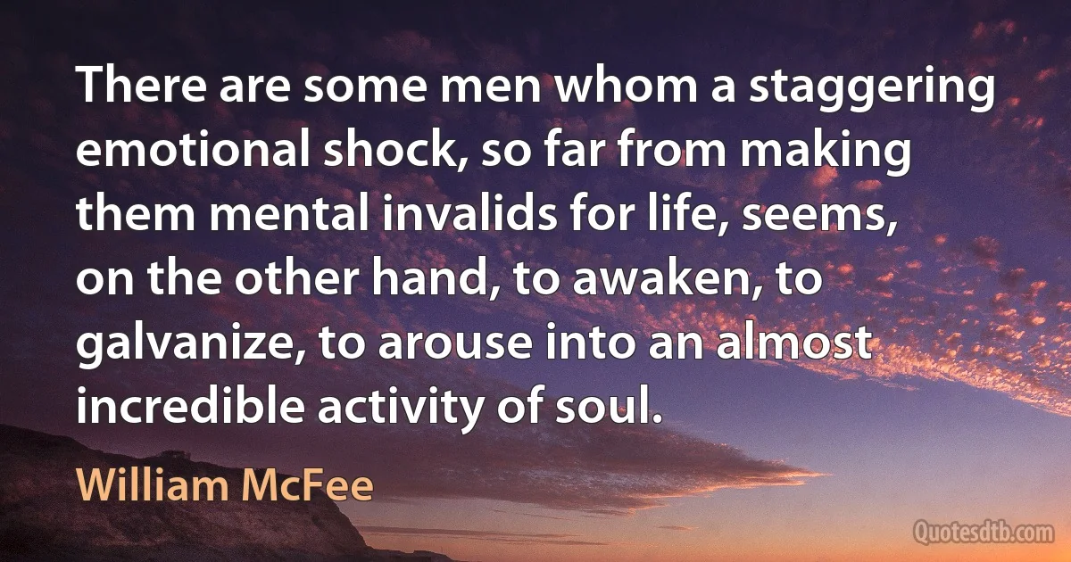 There are some men whom a staggering emotional shock, so far from making them mental invalids for life, seems, on the other hand, to awaken, to galvanize, to arouse into an almost incredible activity of soul. (William McFee)