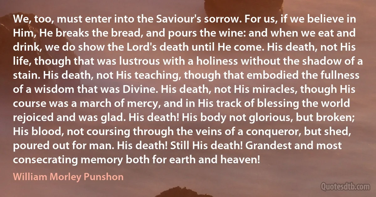 We, too, must enter into the Saviour's sorrow. For us, if we believe in Him, He breaks the bread, and pours the wine: and when we eat and drink, we do show the Lord's death until He come. His death, not His life, though that was lustrous with a holiness without the shadow of a stain. His death, not His teaching, though that embodied the fullness of a wisdom that was Divine. His death, not His miracles, though His course was a march of mercy, and in His track of blessing the world rejoiced and was glad. His death! His body not glorious, but broken; His blood, not coursing through the veins of a conqueror, but shed, poured out for man. His death! Still His death! Grandest and most consecrating memory both for earth and heaven! (William Morley Punshon)