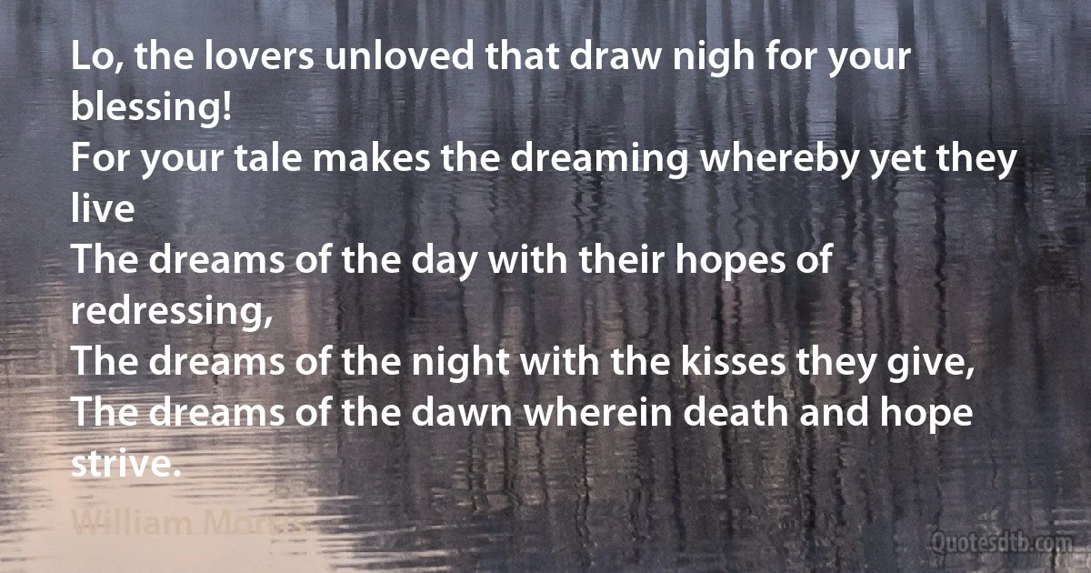 Lo, the lovers unloved that draw nigh for your blessing!
For your tale makes the dreaming whereby yet they live
The dreams of the day with their hopes of redressing,
The dreams of the night with the kisses they give,
The dreams of the dawn wherein death and hope strive. (William Morris)