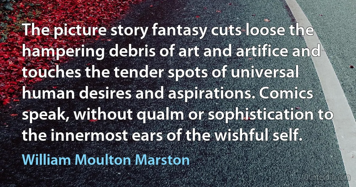 The picture story fantasy cuts loose the hampering debris of art and artifice and touches the tender spots of universal human desires and aspirations. Comics speak, without qualm or sophistication to the innermost ears of the wishful self. (William Moulton Marston)