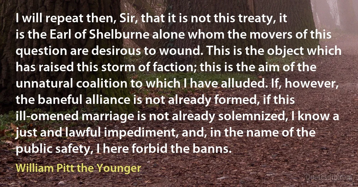 I will repeat then, Sir, that it is not this treaty, it is the Earl of Shelburne alone whom the movers of this question are desirous to wound. This is the object which has raised this storm of faction; this is the aim of the unnatural coalition to which I have alluded. If, however, the baneful alliance is not already formed, if this ill-omened marriage is not already solemnized, I know a just and lawful impediment, and, in the name of the public safety, I here forbid the banns. (William Pitt the Younger)