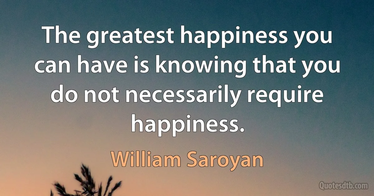 The greatest happiness you can have is knowing that you do not necessarily require happiness. (William Saroyan)