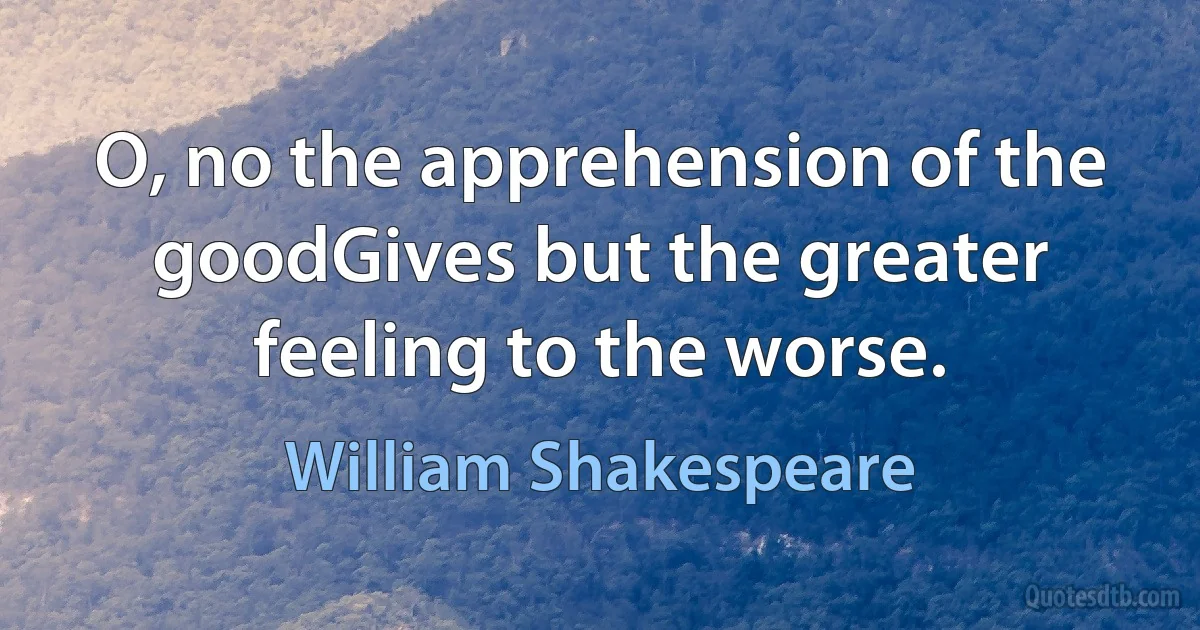 O, no the apprehension of the goodGives but the greater feeling to the worse. (William Shakespeare)