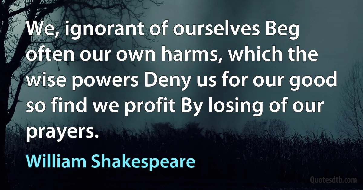 We, ignorant of ourselves Beg often our own harms, which the wise powers Deny us for our good so find we profit By losing of our prayers. (William Shakespeare)