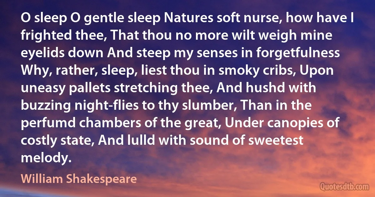 O sleep O gentle sleep Natures soft nurse, how have I frighted thee, That thou no more wilt weigh mine eyelids down And steep my senses in forgetfulness Why, rather, sleep, liest thou in smoky cribs, Upon uneasy pallets stretching thee, And hushd with buzzing night-flies to thy slumber, Than in the perfumd chambers of the great, Under canopies of costly state, And lulld with sound of sweetest melody. (William Shakespeare)