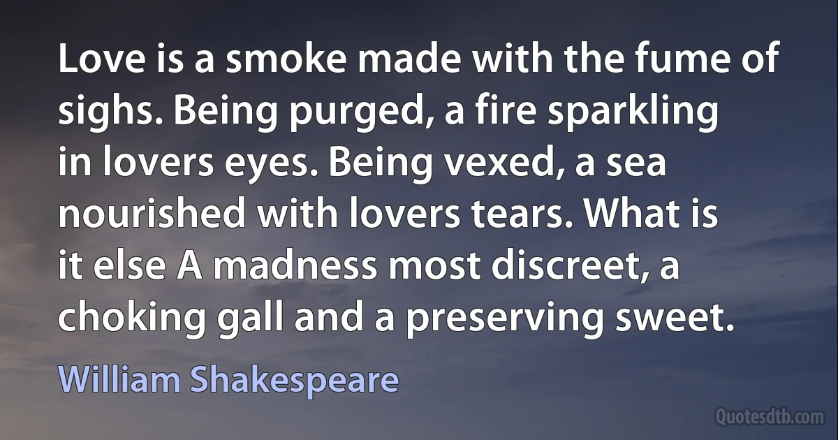 Love is a smoke made with the fume of sighs. Being purged, a fire sparkling in lovers eyes. Being vexed, a sea nourished with lovers tears. What is it else A madness most discreet, a choking gall and a preserving sweet. (William Shakespeare)