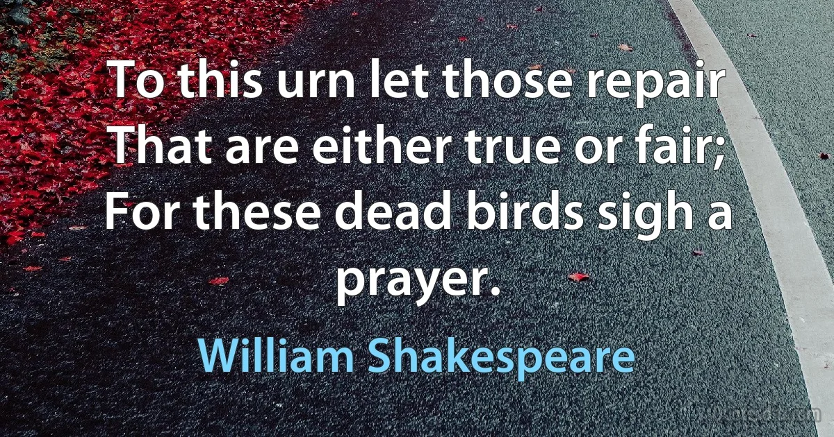 To this urn let those repair
That are either true or fair;
For these dead birds sigh a prayer. (William Shakespeare)