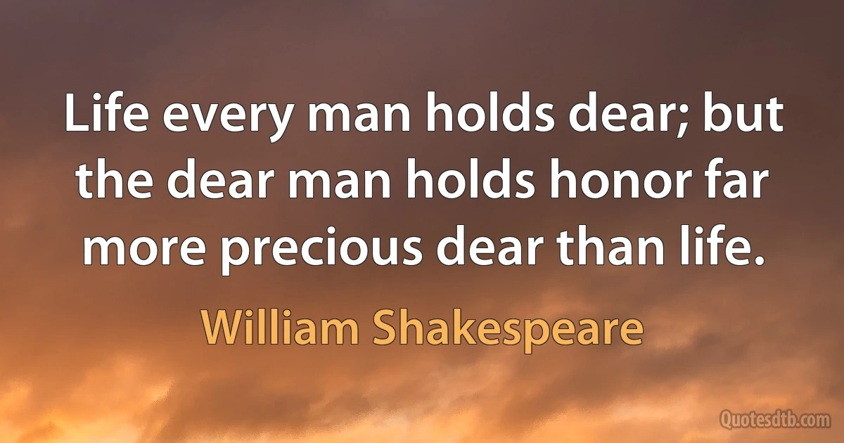 Life every man holds dear; but the dear man holds honor far more precious dear than life. (William Shakespeare)