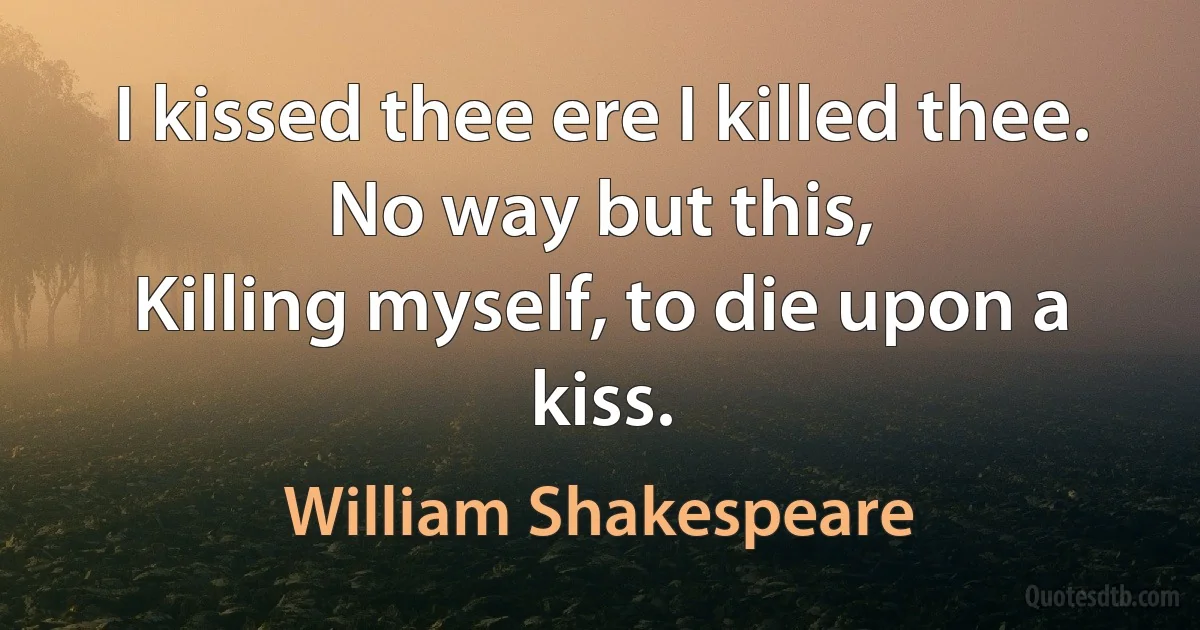 I kissed thee ere I killed thee. No way but this,
Killing myself, to die upon a kiss. (William Shakespeare)