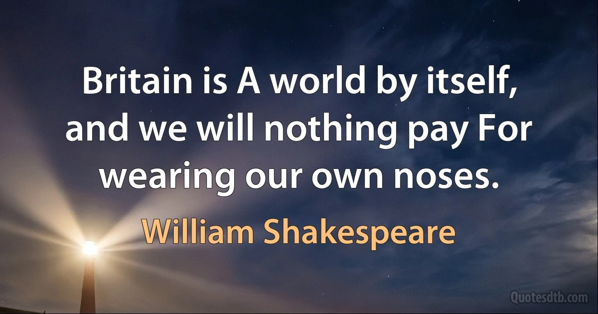 Britain is A world by itself, and we will nothing pay For wearing our own noses. (William Shakespeare)
