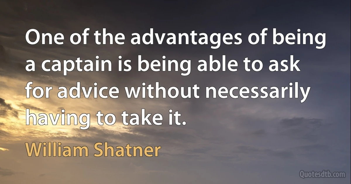 One of the advantages of being a captain is being able to ask for advice without necessarily having to take it. (William Shatner)