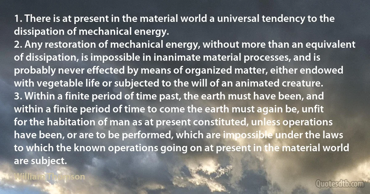 1. There is at present in the material world a universal tendency to the dissipation of mechanical energy.
2. Any restoration of mechanical energy, without more than an equivalent of dissipation, is impossible in inanimate material processes, and is probably never effected by means of organized matter, either endowed with vegetable life or subjected to the will of an animated creature.
3. Within a finite period of time past, the earth must have been, and within a finite period of time to come the earth must again be, unfit for the habitation of man as at present constituted, unless operations have been, or are to be performed, which are impossible under the laws to which the known operations going on at present in the material world are subject. (William Thomson)