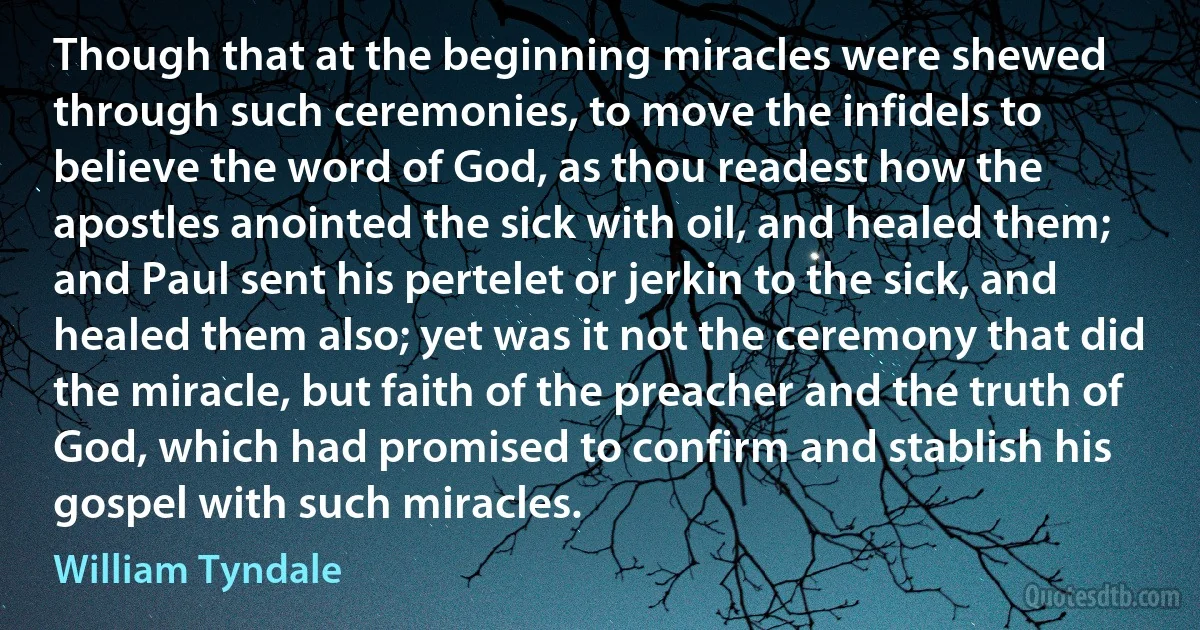 Though that at the beginning miracles were shewed through such ceremonies, to move the infidels to believe the word of God, as thou readest how the apostles anointed the sick with oil, and healed them; and Paul sent his pertelet or jerkin to the sick, and healed them also; yet was it not the ceremony that did the miracle, but faith of the preacher and the truth of God, which had promised to confirm and stablish his gospel with such miracles. (William Tyndale)