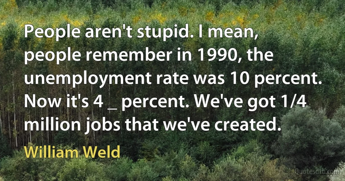 People aren't stupid. I mean, people remember in 1990, the unemployment rate was 10 percent. Now it's 4 _ percent. We've got 1/4 million jobs that we've created. (William Weld)