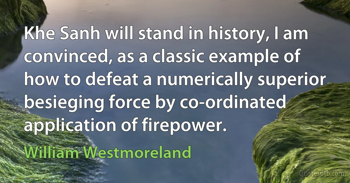 Khe Sanh will stand in history, I am convinced, as a classic example of how to defeat a numerically superior besieging force by co-ordinated application of firepower. (William Westmoreland)