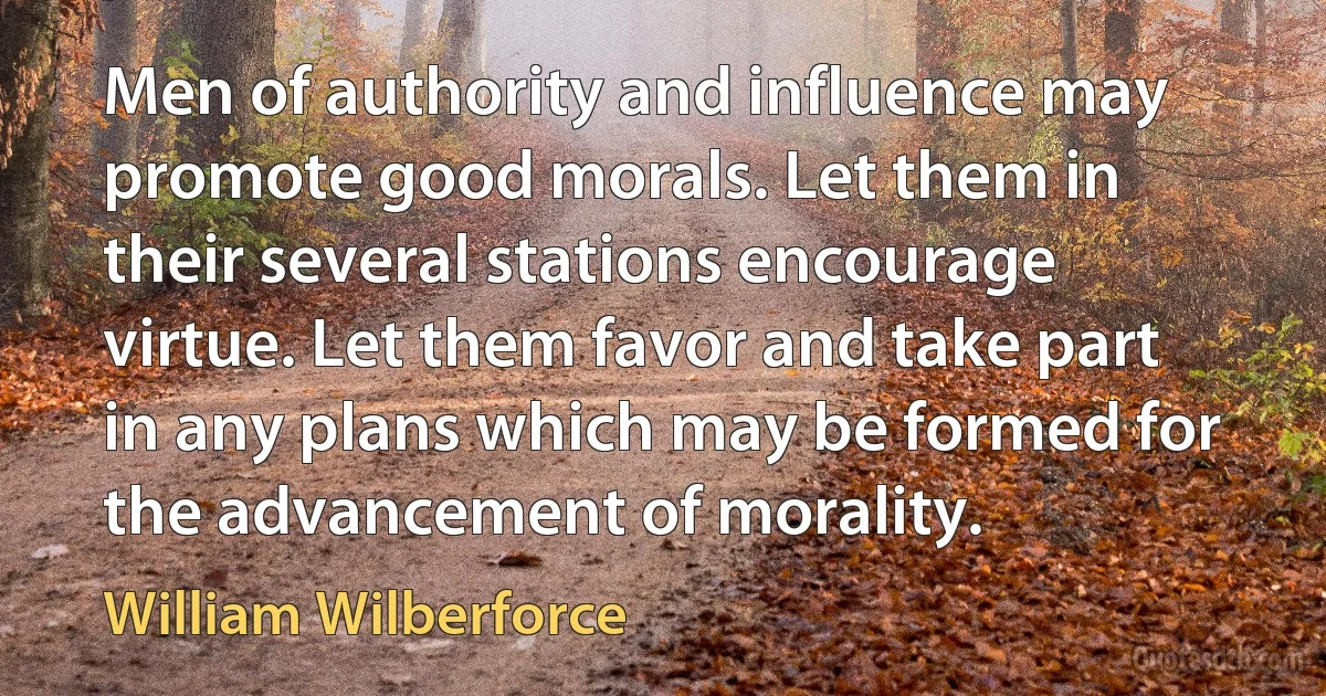 Men of authority and influence may promote good morals. Let them in their several stations encourage virtue. Let them favor and take part in any plans which may be formed for the advancement of morality. (William Wilberforce)