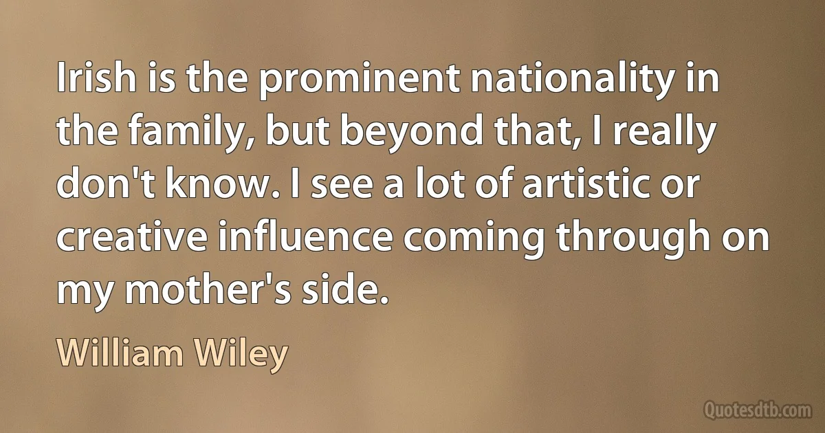 Irish is the prominent nationality in the family, but beyond that, I really don't know. I see a lot of artistic or creative influence coming through on my mother's side. (William Wiley)