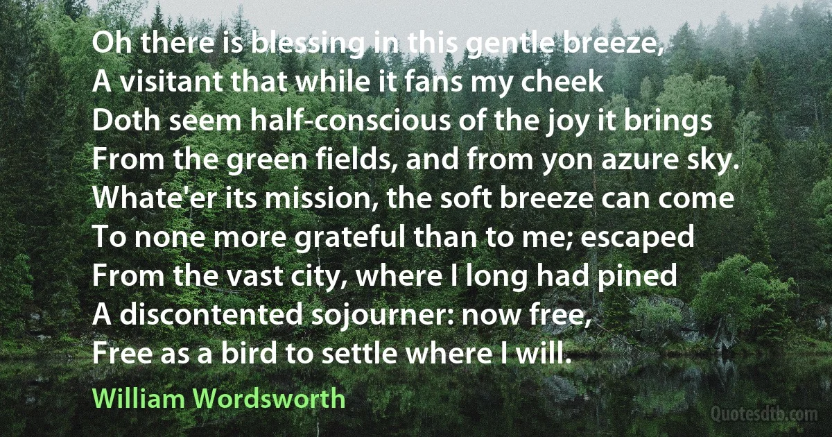 Oh there is blessing in this gentle breeze,
A visitant that while it fans my cheek
Doth seem half-conscious of the joy it brings
From the green fields, and from yon azure sky.
Whate'er its mission, the soft breeze can come
To none more grateful than to me; escaped
From the vast city, where I long had pined
A discontented sojourner: now free,
Free as a bird to settle where I will. (William Wordsworth)