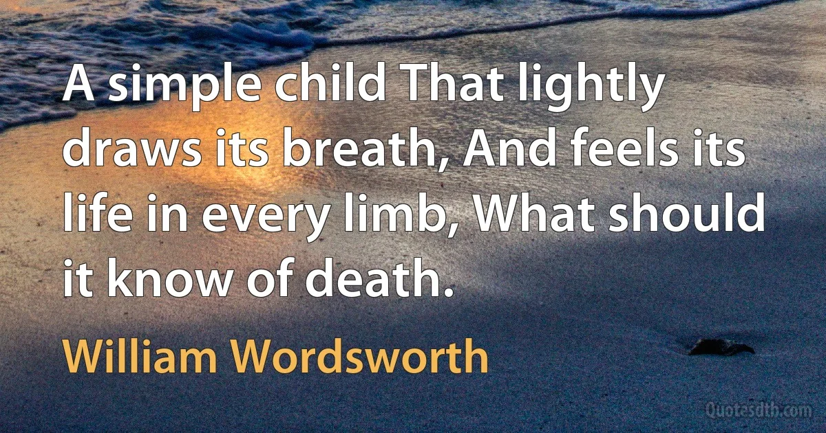 A simple child That lightly draws its breath, And feels its life in every limb, What should it know of death. (William Wordsworth)