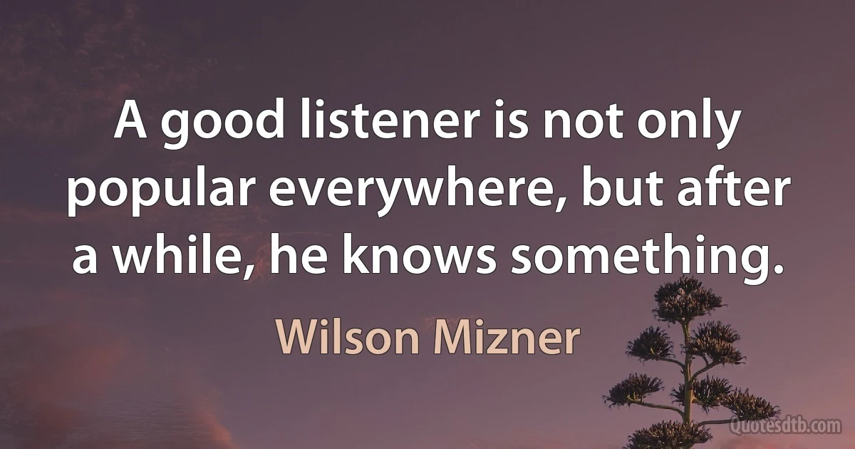 A good listener is not only popular everywhere, but after a while, he knows something. (Wilson Mizner)