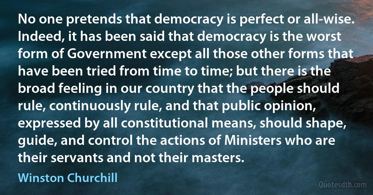 No one pretends that democracy is perfect or all-wise. Indeed, it has been said that democracy is the worst form of Government except all those other forms that have been tried from time to time; but there is the broad feeling in our country that the people should rule, continuously rule, and that public opinion, expressed by all constitutional means, should shape, guide, and control the actions of Ministers who are their servants and not their masters. (Winston Churchill)