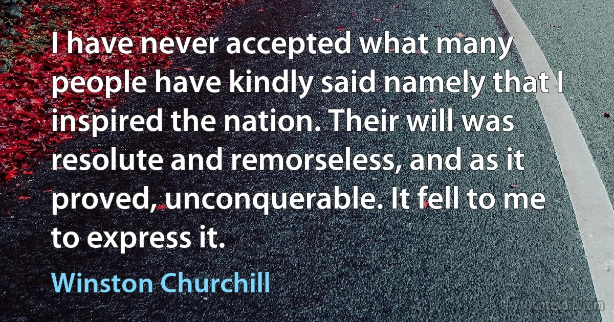 I have never accepted what many people have kindly said namely that I inspired the nation. Their will was resolute and remorseless, and as it proved, unconquerable. It fell to me to express it. (Winston Churchill)