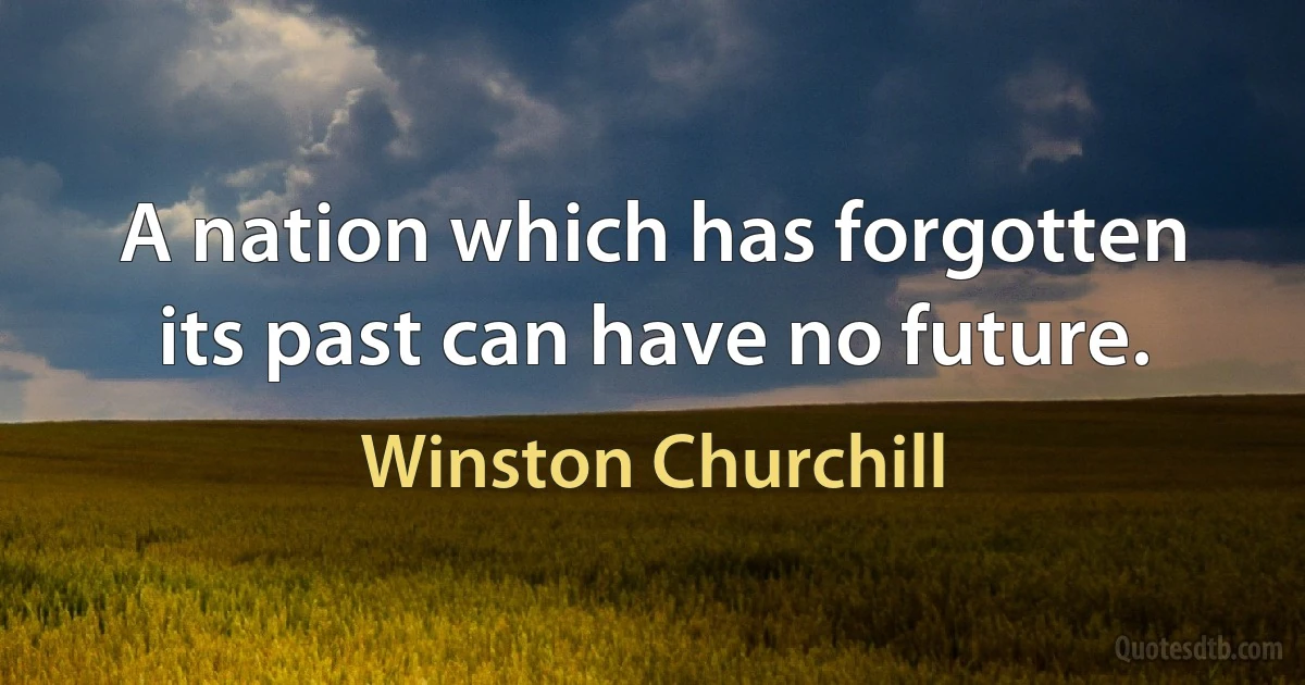 A nation which has forgotten its past can have no future. (Winston Churchill)