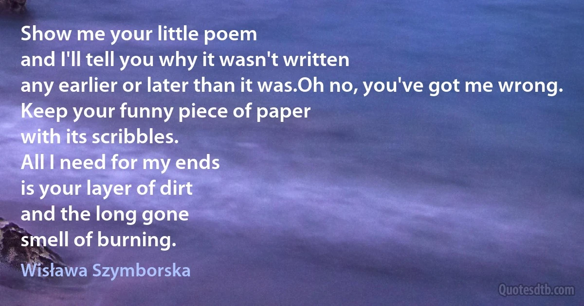 Show me your little poem
and I'll tell you why it wasn't written
any earlier or later than it was.Oh no, you've got me wrong.
Keep your funny piece of paper
with its scribbles.
All I need for my ends
is your layer of dirt
and the long gone
smell of burning. (Wisława Szymborska)