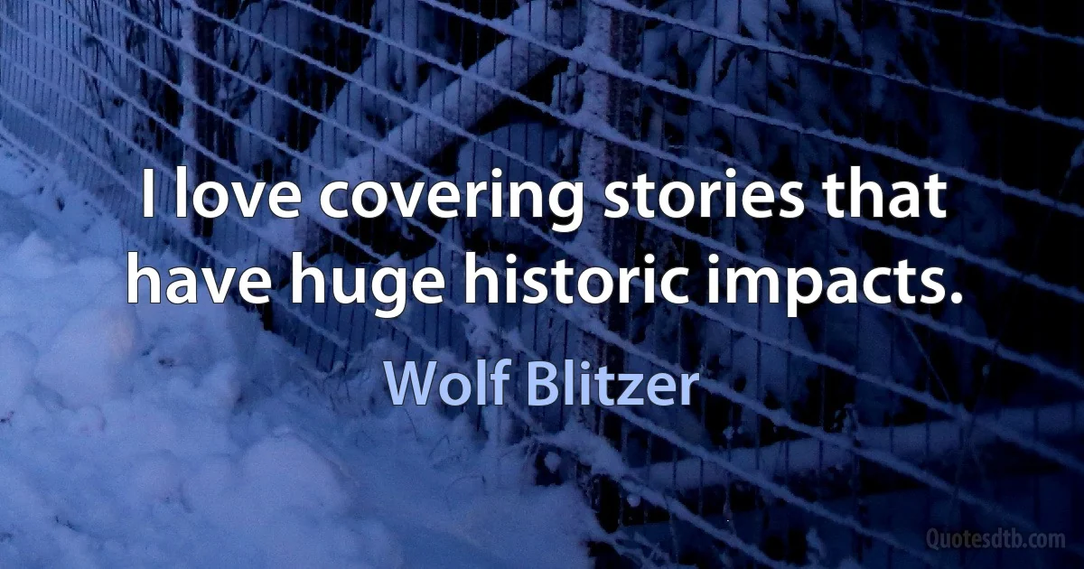 I love covering stories that have huge historic impacts. (Wolf Blitzer)