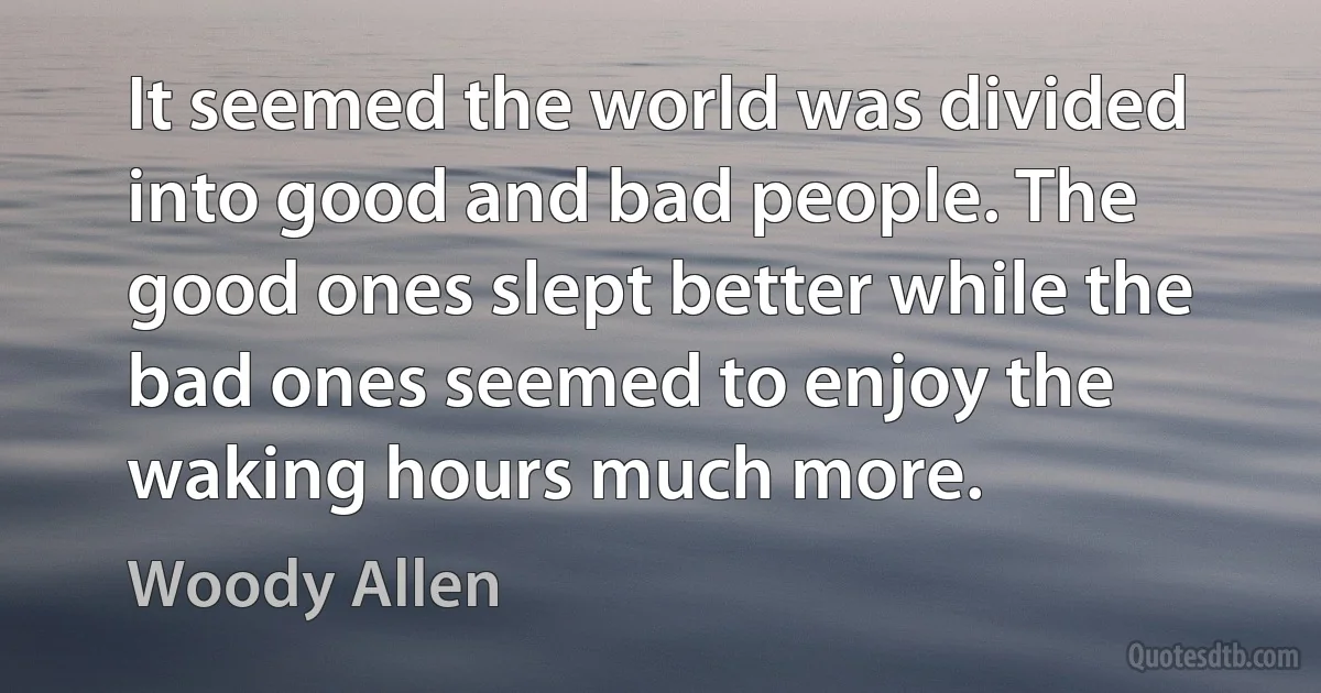 It seemed the world was divided into good and bad people. The good ones slept better while the bad ones seemed to enjoy the waking hours much more. (Woody Allen)