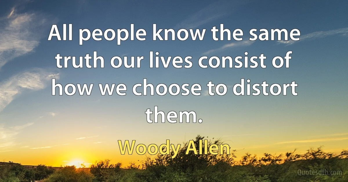 All people know the same truth our lives consist of how we choose to distort them. (Woody Allen)