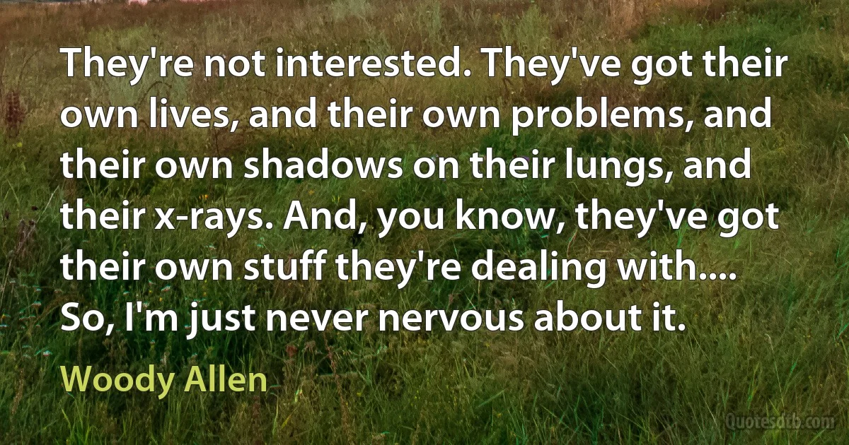 They're not interested. They've got their own lives, and their own problems, and their own shadows on their lungs, and their x-rays. And, you know, they've got their own stuff they're dealing with.... So, I'm just never nervous about it. (Woody Allen)