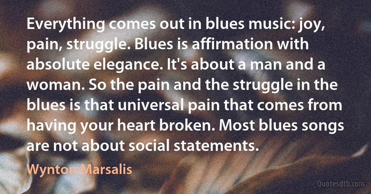 Everything comes out in blues music: joy, pain, struggle. Blues is affirmation with absolute elegance. It's about a man and a woman. So the pain and the struggle in the blues is that universal pain that comes from having your heart broken. Most blues songs are not about social statements. (Wynton Marsalis)