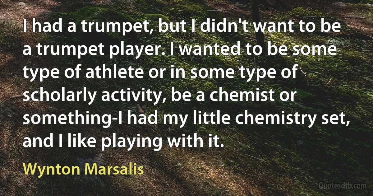 I had a trumpet, but I didn't want to be a trumpet player. I wanted to be some type of athlete or in some type of scholarly activity, be a chemist or something-I had my little chemistry set, and I like playing with it. (Wynton Marsalis)